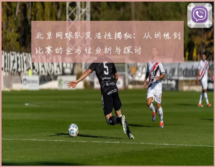 北京网球队灵活性揭秘：从训练到比赛的全方位分析与探讨
