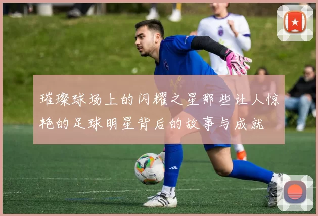 璀璨球场上的闪耀之星那些让人惊艳的足球明星背后的故事与成就