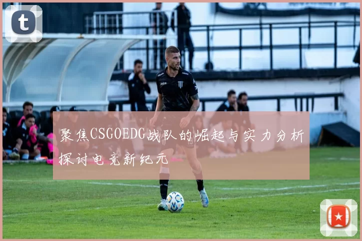 聚焦CSGOEDG战队的崛起与实力分析探讨电竞新纪元