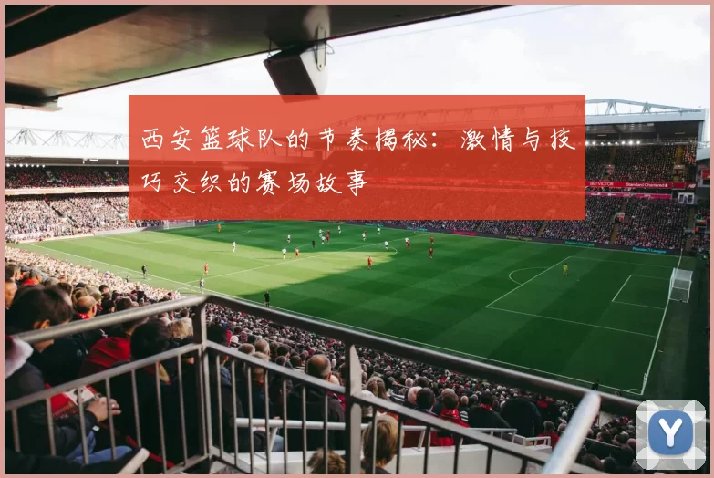 西安篮球队的节奏揭秘：激情与技巧交织的赛场故事