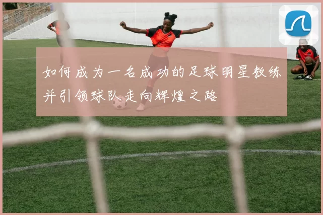 如何成为一名成功的足球明星教练并引领球队走向辉煌之路