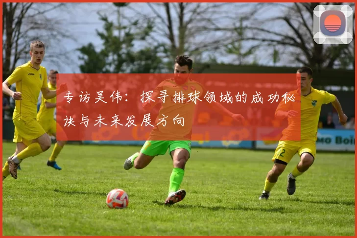 专访吴伟：探寻排球领域的成功秘诀与未来发展方向