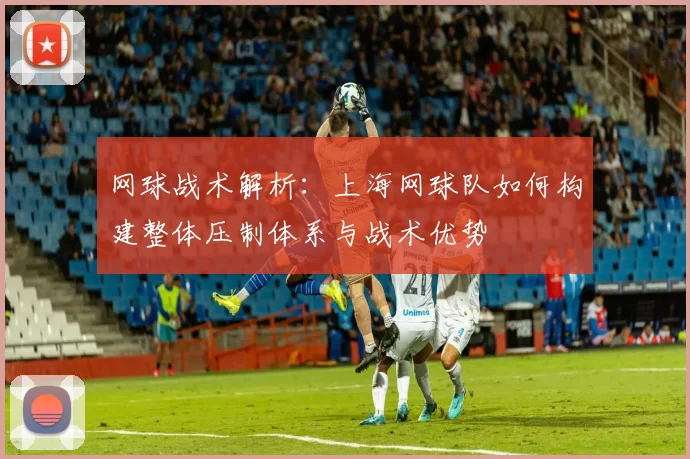 网球战术解析：上海网球队如何构建整体压制体系与战术优势