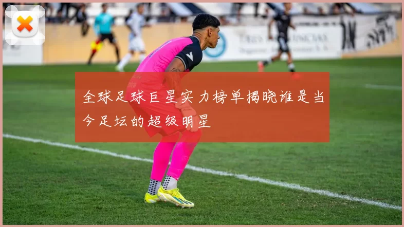 全球足球巨星实力榜单揭晓谁是当今足坛的超级明星