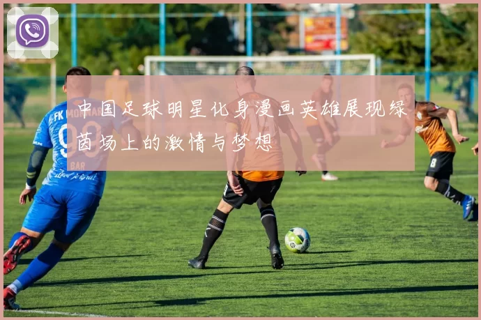 中国足球明星化身漫画英雄展现绿茵场上的激情与梦想