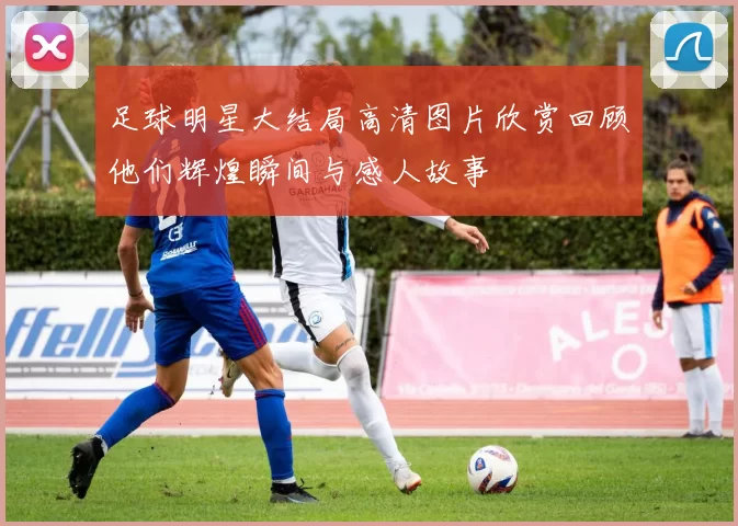 足球明星大结局高清图片欣赏回顾他们辉煌瞬间与感人故事