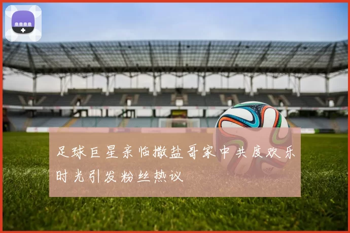 足球巨星亲临撒盐哥家中共度欢乐时光引发粉丝热议