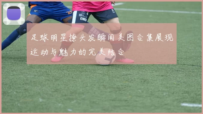 足球明星撩头发瞬间美图合集展现运动与魅力的完美结合