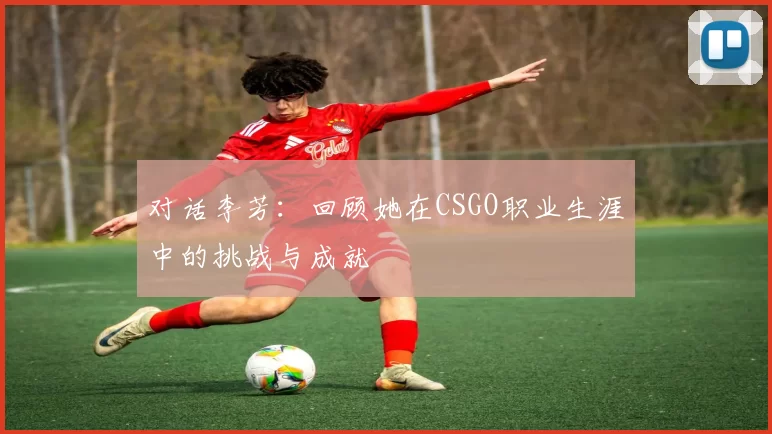 对话李芳：回顾她在CSGO职业生涯中的挑战与成就