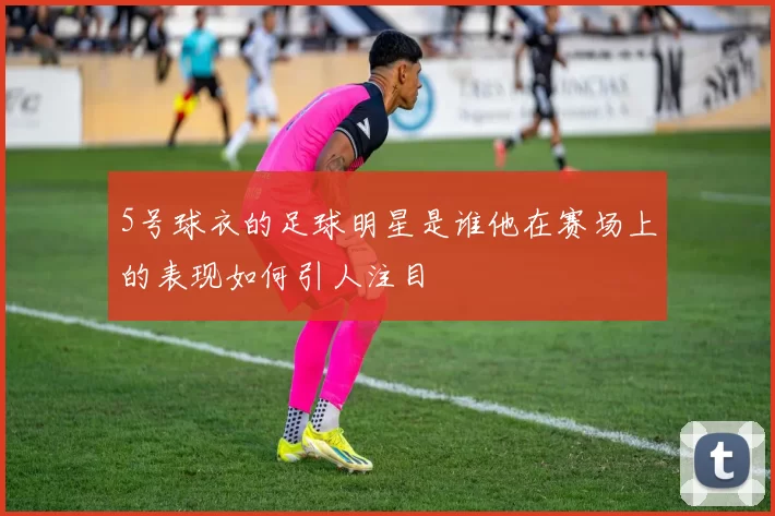 5号球衣的足球明星是谁他在赛场上的表现如何引人注目