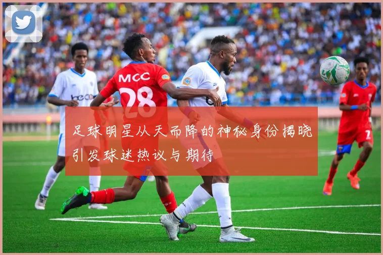 足球明星从天而降的神秘身份揭晓引发球迷热议与期待
