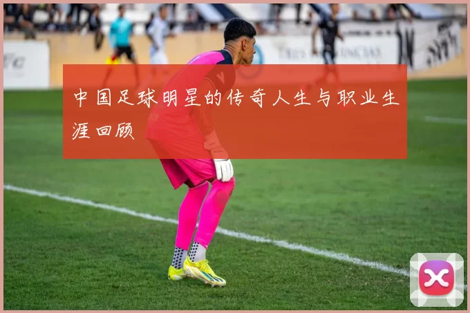 中国足球明星的传奇人生与职业生涯回顾