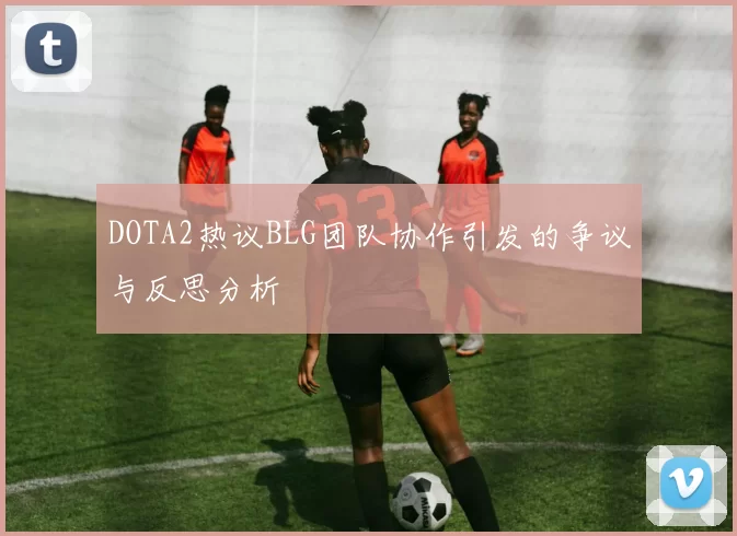 DOTA2热议BLG团队协作引发的争议与反思分析