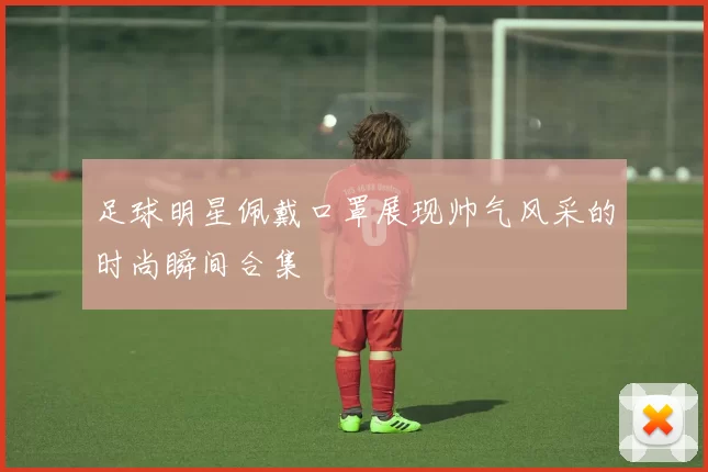 足球明星佩戴口罩展现帅气风采的时尚瞬间合集