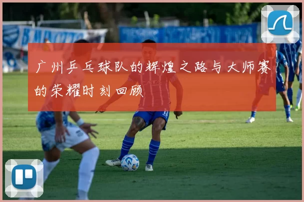 广州乒乓球队的辉煌之路与大师赛的荣耀时刻回顾