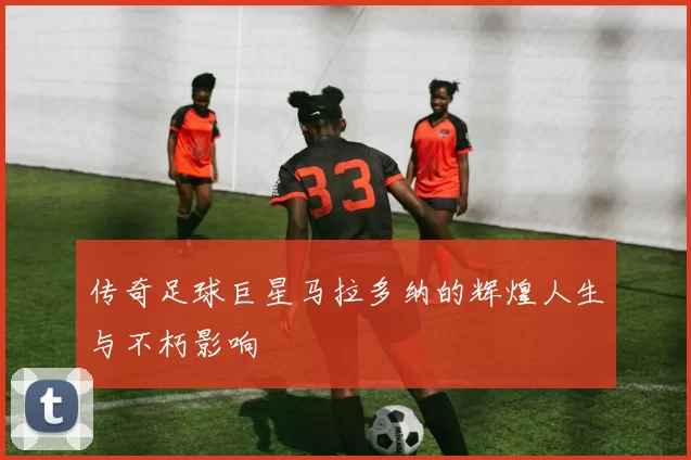 传奇足球巨星马拉多纳的辉煌人生与不朽影响
