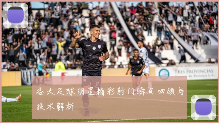 各大足球明星精彩射门瞬间回顾与技术解析
