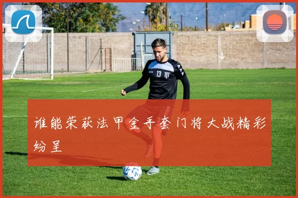 谁能荣获法甲金手套门将大战精彩纷呈