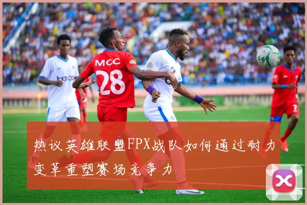 热议英雄联盟FPX战队如何通过耐力变革重塑赛场竞争力