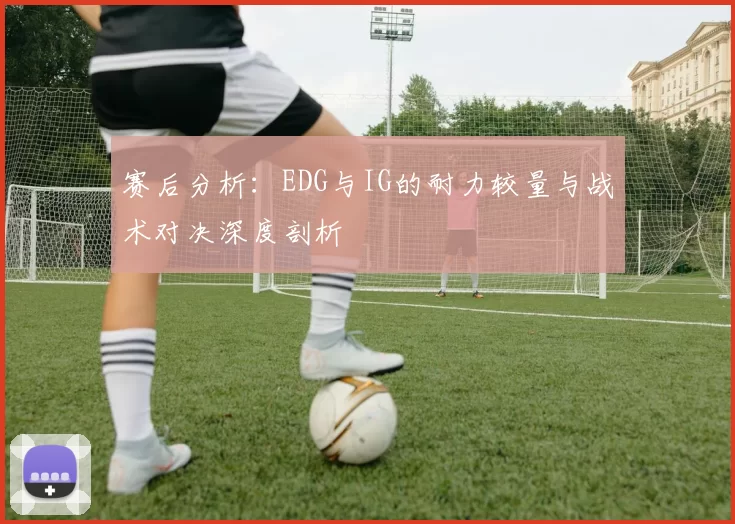 赛后分析：EDG与IG的耐力较量与战术对决深度剖析